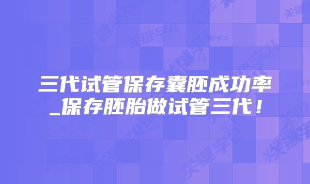 三代试管保存囊胚成功率_保存胚胎做试管三代！