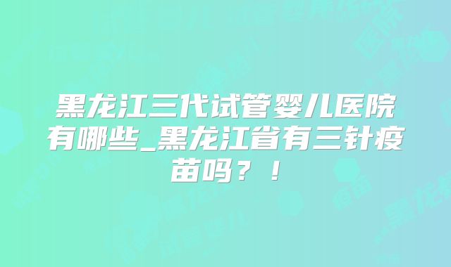 黑龙江三代试管婴儿医院有哪些_黑龙江省有三针疫苗吗？！