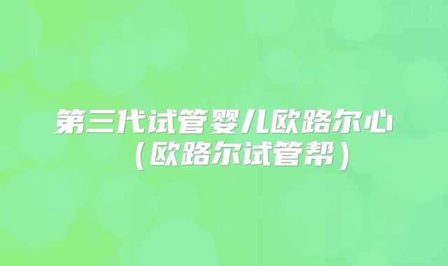 第三代试管婴儿欧路尔心細(欧路尔试管帮)