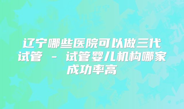 辽宁哪些医院可以做三代试管 - 试管婴儿机构哪家成功率高