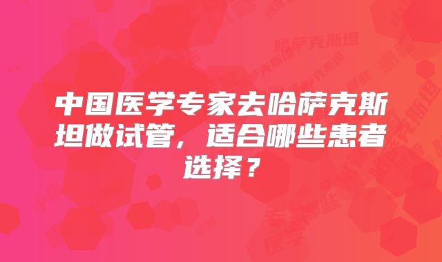 中国医学专家去哈萨克斯坦做试管, 适合哪些患者选择？