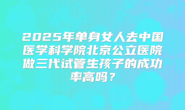 2025年单身女人去中国医学科学院北京公立医院做三代试管生孩子的成功率高吗?