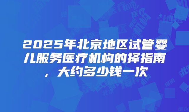 2025年北京地区试管婴儿服务医疗机构的择指南，大约多少钱一次
