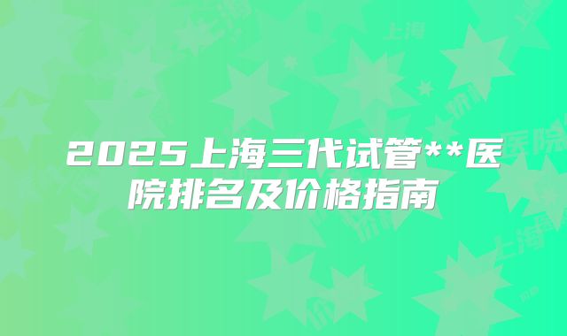 2025上海三代试管**医院排名及价格指南