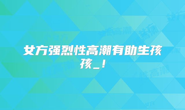 女方强烈性高潮有助生孩孩_！