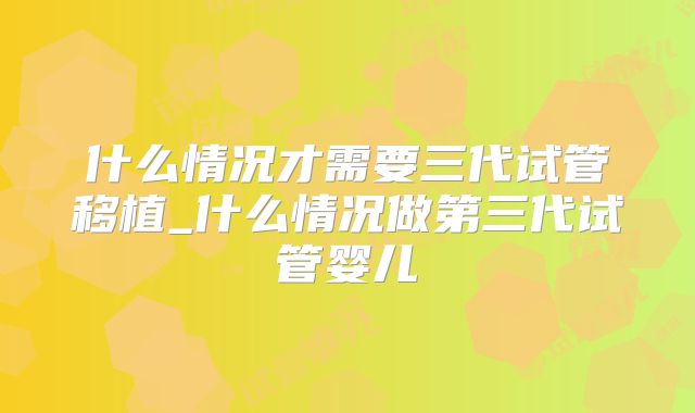 什么情况才需要三代试管移植_什么情况做第三代试管婴儿