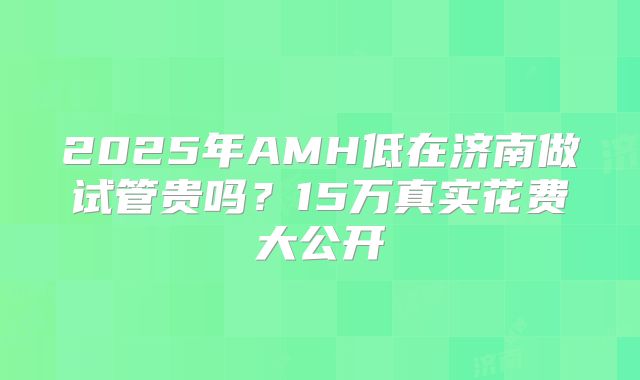 2025年AMH低在济南做试管贵吗？15万真实花费大公开