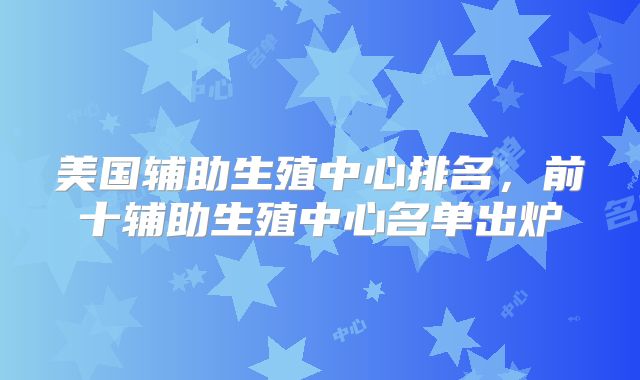 美国辅助生殖中心排名，前十辅助生殖中心名单出炉