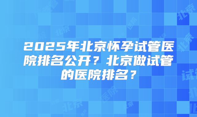 2025年北京怀孕试管医院排名公开？北京做试管的医院排名？