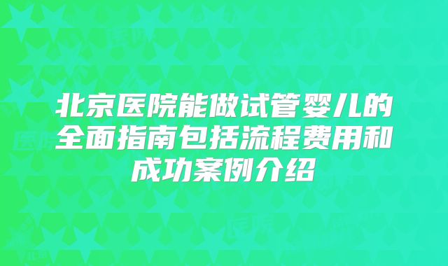 北京医院能做试管婴儿的全面指南包括流程费用和成功案例介绍