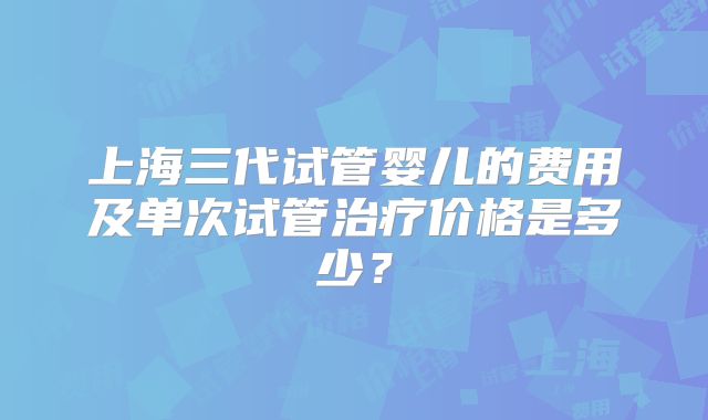 上海三代试管婴儿的费用及单次试管治疗价格是多少？