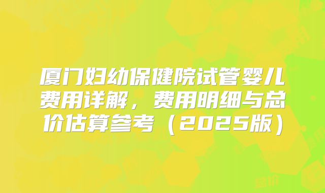 厦门妇幼保健院试管婴儿费用详解,费用明细与总价估算参考(2025版)