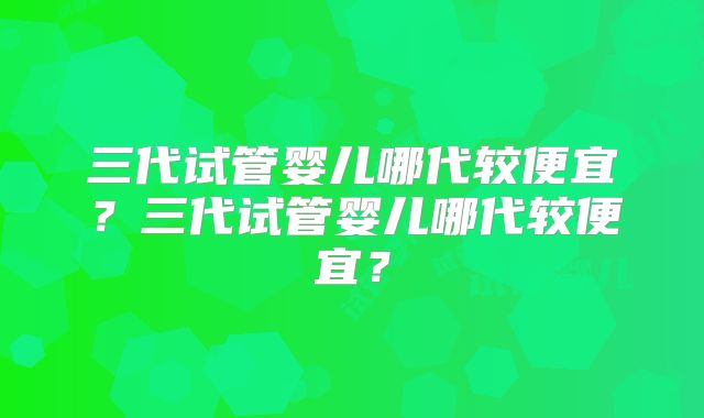 三代试管婴儿哪代较便宜？三代试管婴儿哪代较便宜？