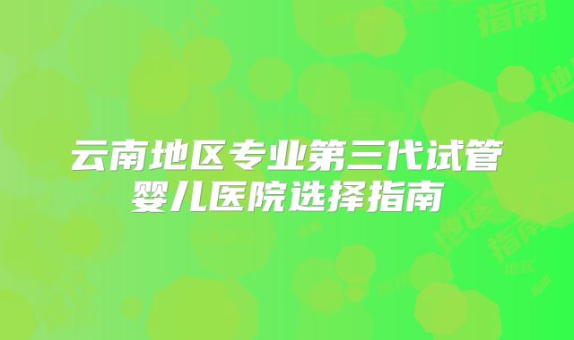云南地区专业第三代试管婴儿医院选择指南
