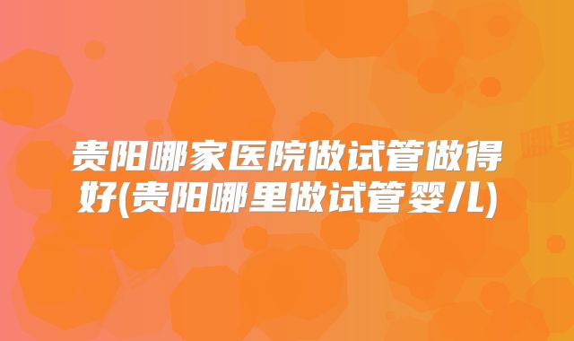 贵阳哪家医院做试管做得好(贵阳哪里做试管婴儿)