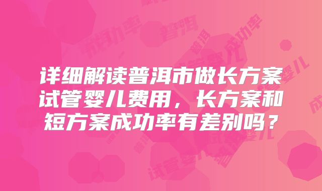 详细解读普洱市做长方案试管婴儿费用，长方案和短方案成功率有差别吗？