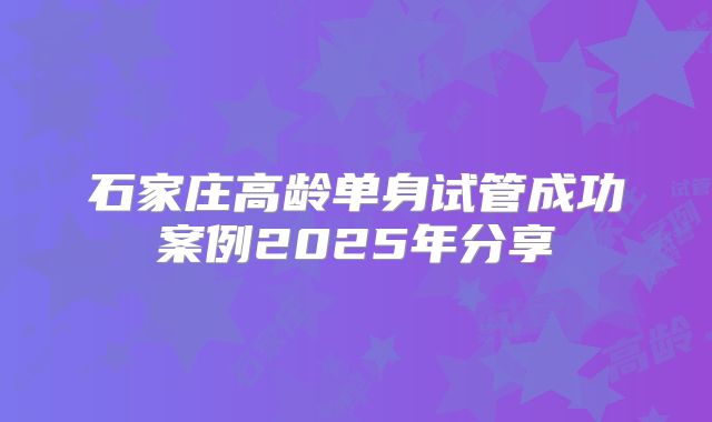 石家庄高龄单身试管成功案例2025年分享