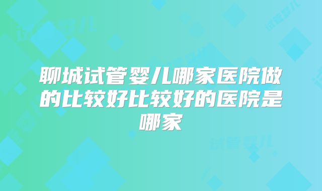 聊城试管婴儿哪家医院做的比较好比较好的医院是哪家