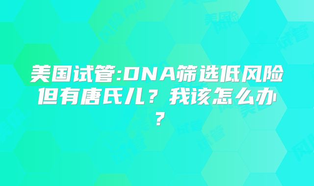 美国试管:DNA筛选低风险但有唐氏儿？我该怎么办？