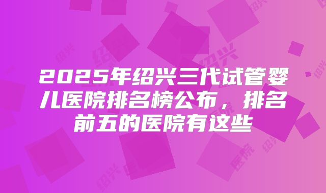 2025年绍兴三代试管婴儿医院排名榜公布，排名前五的医院有这些