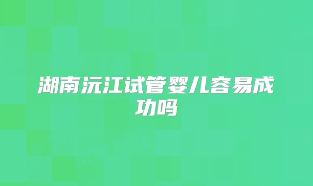湖南沅江试管婴儿容易成功吗