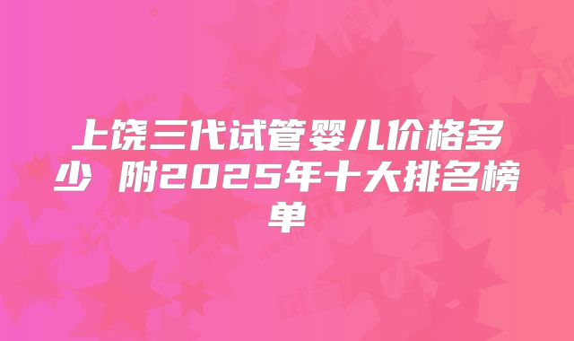 上饶三代试管婴儿价格多少 附2025年十大排名榜单