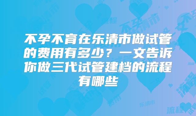 不孕不育在乐清市做试管的费用有多少？一文告诉你做三代试管建档的流程有哪些