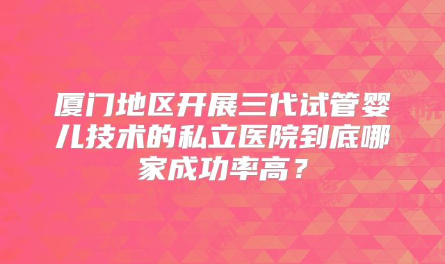 厦门地区开展三代试管婴儿技术的私立医院到底哪家成功率高？