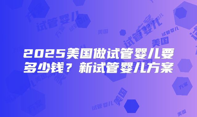 2025美国做试管婴儿要多少钱？新试管婴儿方案