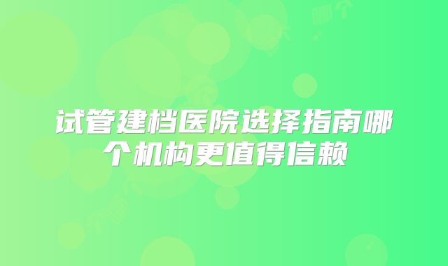 试管建档医院选择指南哪个机构更值得信赖