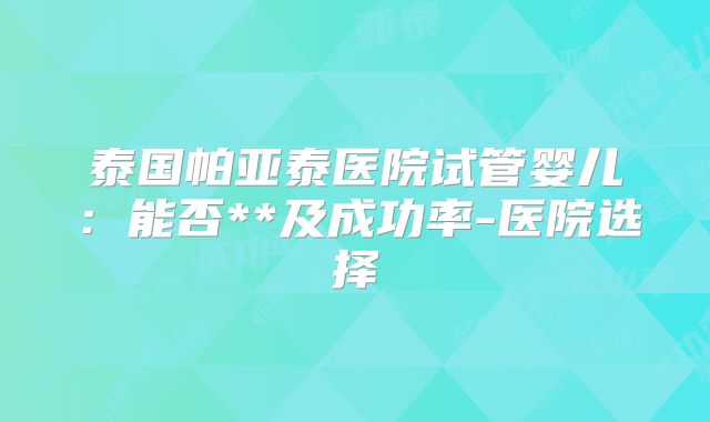 泰国帕亚泰医院试管婴儿:能否**及成功率-医院选择