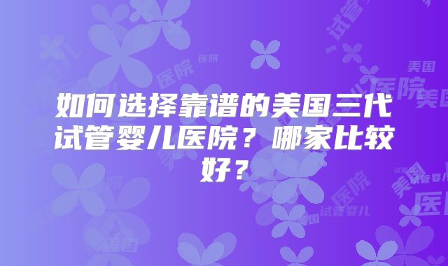 如何选择靠谱的美国三代试管婴儿医院？哪家比较好？