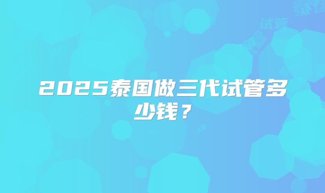 2025泰国做三代试管多少钱？