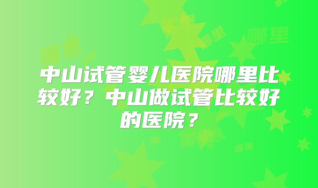 中山试管婴儿医院哪里比较好？中山做试管比较好的医院？