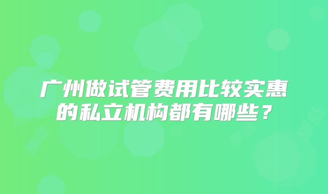 广州做试管费用比较实惠的私立机构都有哪些？
