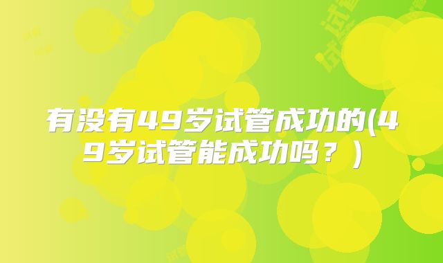 有没有49岁试管成功的(49岁试管能成功吗？)