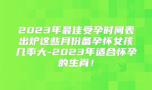 2023年最佳受孕时间表出炉这些月份备孕怀女孩几率大-2023年适合怀孕的生肖！