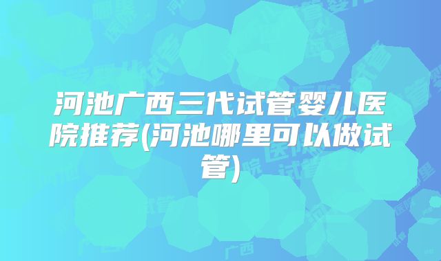 河池广西三代试管婴儿医院推荐(河池哪里可以做试管)