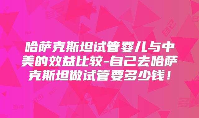 哈萨克斯坦试管婴儿与中美的效益比较-自己去哈萨克斯坦做试管要多少钱！