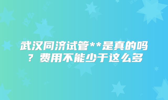 武汉同济试管**是真的吗？费用不能少于这么多