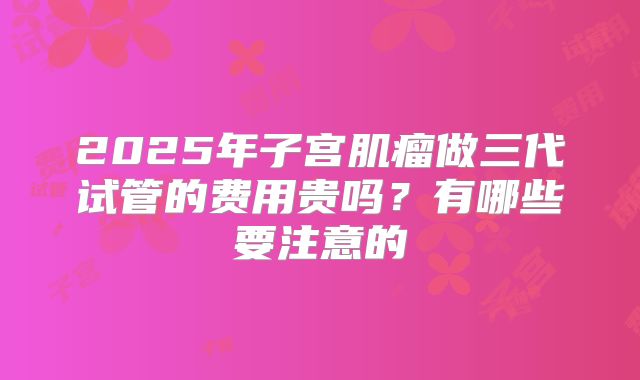 2025年子宫肌瘤做三代试管的费用贵吗？有哪些要注意的