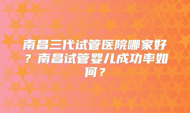 南昌三代试管医院哪家好？南昌试管婴儿成功率如何？