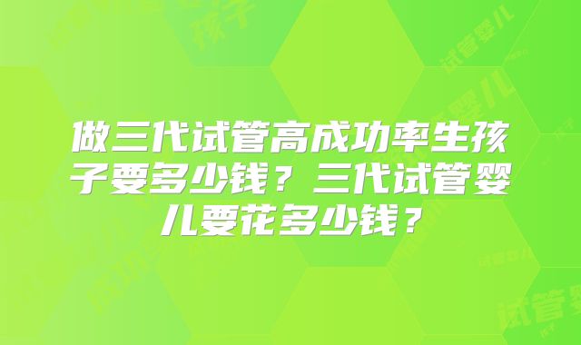 做三代试管高成功率生孩子要多少钱？三代试管婴儿要花多少钱？