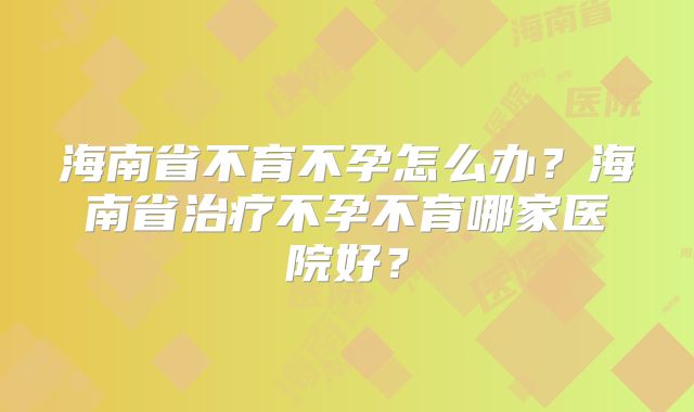 海南省不育不孕怎么办？海南省治疗不孕不育哪家医院好？