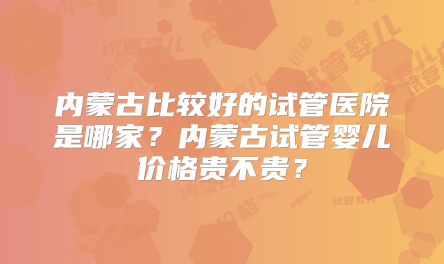 内蒙古比较好的试管医院是哪家?内蒙古试管婴儿价格贵不贵?