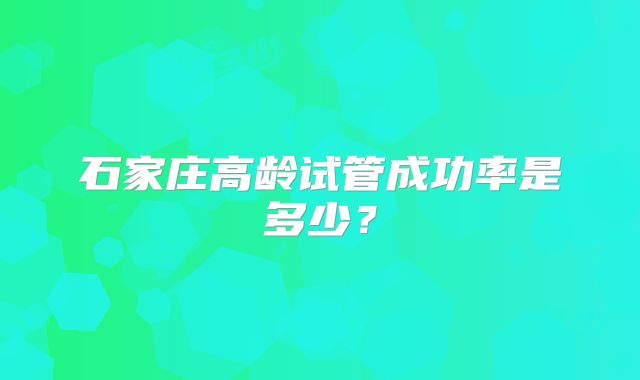 石家庄高龄试管成功率是多少？