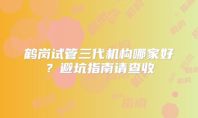 鹤岗试管三代机构哪家好？避坑指南请查收