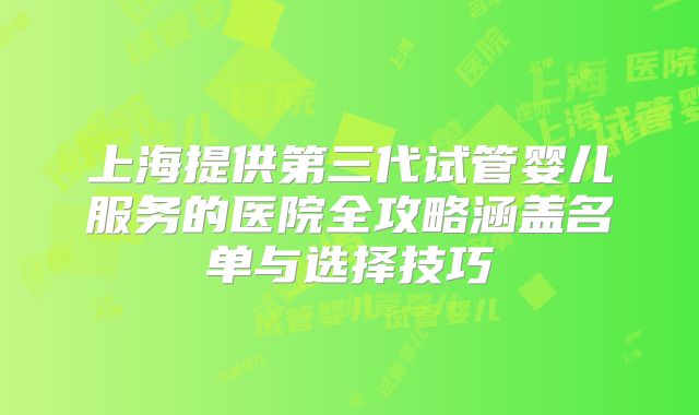 上海提供第三代试管婴儿服务的医院全攻略涵盖名单与选择技巧