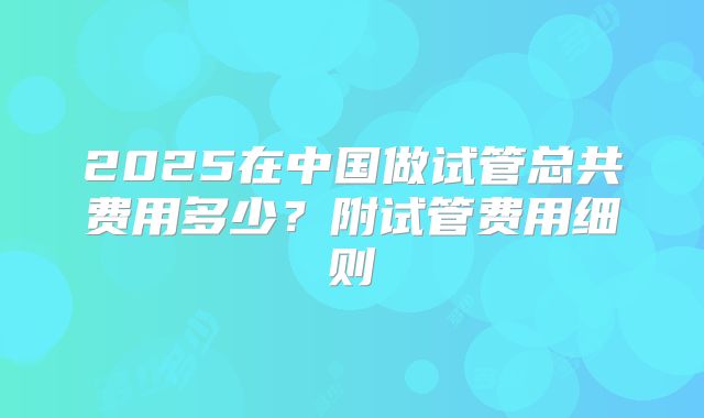 2025在中国做试管总共费用多少?附试管费用细则
