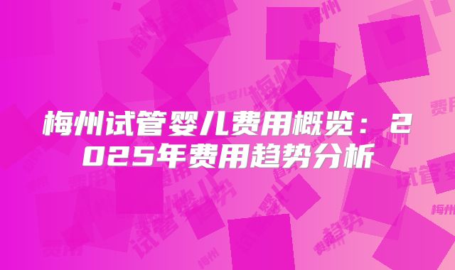 梅州试管婴儿费用概览：2025年费用趋势分析